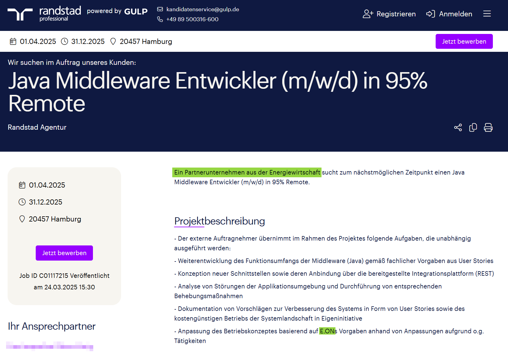 Wir suchen im Auftrag unseres Kunden: Java Middleware Entwickler (m/w/d) in 95% Remote Randstad Agentur Ein Partnerunternehmen aus der Energiewirtschaft sucht zum nächstmöglichen Zeitpunkt einen Java Middleware Entwickler (m/w/d) in 95% Remote. Projektbeschreibung - Der externe Auftragnehmer übernimmt im Rahmen des Projektes folgende Aufgaben, die unabhängig ausgeführt werden: - Weiterentwicklung des Funktionsumfangs der Middleware (Java) gemäß fachlicher Vorgaben aus User Stories - Konzeption neuer Schnittstellen sowie deren Anbindung über die bereitgestellte Integrationsplattform (REST) - Analyse von Störungen der Applikationsumgebung und Durchführung von entsprechenden Behebungsmaßnahmen - Dokumentation von Vorschlägen zur Verbesserung des Systems in Form von User Stories sowie des kostengünstigen Betriebs der Systemlandschaft in Eigeninitiative - Anpassung des Betriebskonzeptes basierend auf E.ONs Vorgaben anhand von Anpassungen aufgrund o.g. Tätigkeiten