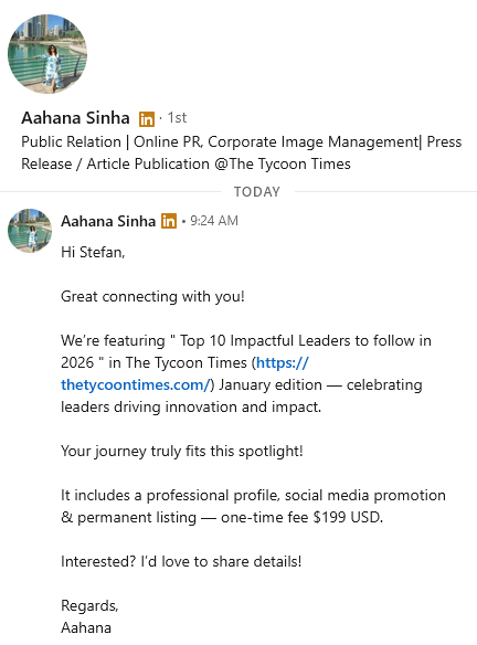 Aajana: "Hi Stefan, ‌ Great connecting with you! ‌ We’re featuring " Top 10 Impactful Leaders to follow in 2026 " in The Tycoon Times (https://thetycoontimes.com/) January edition — celebrating leaders driving innovation and impact. ‌ Your journey truly fits this spotlight! ‌ It includes a professional profile, social media promotion & permanent listing — one-time fee $199 USD. ‌ Interested? I’d love to share details!  Regards, Aahana"