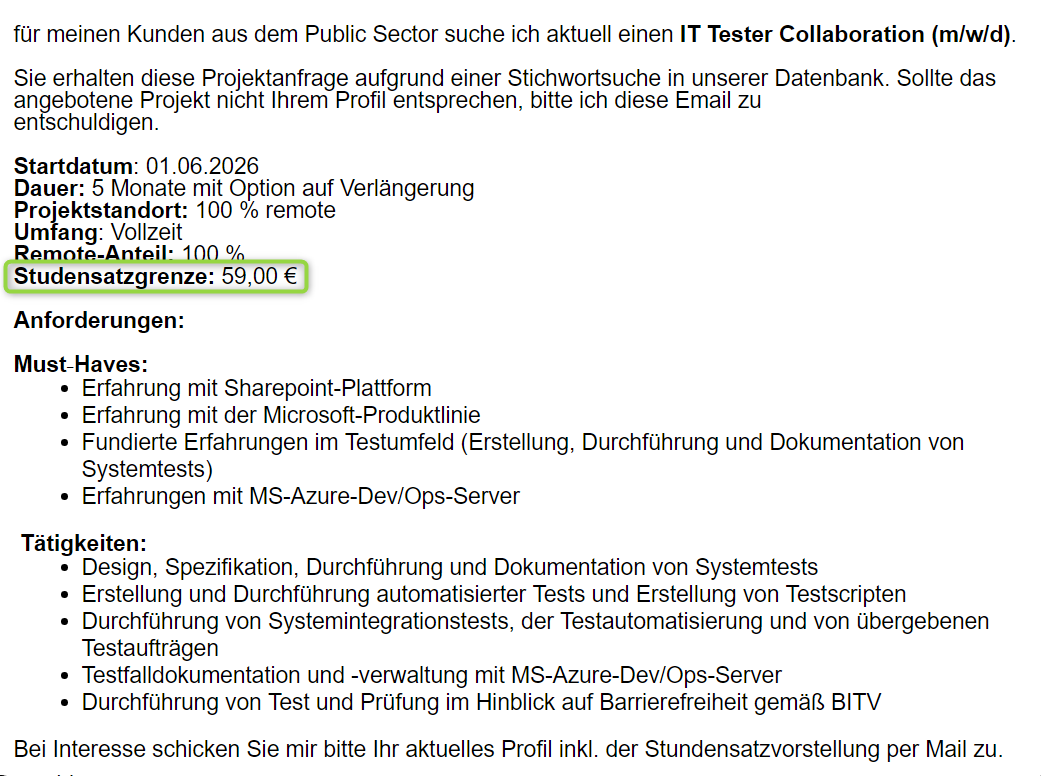 für meinen Kunden aus dem Public Sector suche ich aktuell einenIT Tester Collaboration (m/w/d).     Sie erhalten diese Projektanfrage aufgrund einer Stichwortsuche in unserer Datenbank. Sollte das angebotene Projekt nicht Ihrem Profil entsprechen, bitte ich diese Email zu entschuldigen.                       Startdatum: 01.06.2026 Dauer: 5 Monate mit Option auf Verlängerung Projektstandort: 100 % remote Umfang: Vollzeit  Remote-Anteil: 100 %  Studensatzgrenze: 59,00 €   Anforderungen:     Must‑Haves:  Erfahrung mit Sharepoint-Plattform Erfahrung mit der Microsoft-Produktlinie Fundierte Erfahrungen im Testumfeld (Erstellung, Durchführung und Dokumentation von Systemtests) Erfahrungen mit MS-Azure-Dev/Ops-Server     Tätigkeiten:  Design, Spezifikation, Durchführung und Dokumentation von Systemtests Erstellung und Durchführung automatisierter Tests und Erstellung von Testscripten Durchführung von Systemintegrationstests, der Testautomatisierung und von übergebenen Testaufträgen Testfalldokumentation und -verwaltung mit MS-Azure-Dev/Ops-Server Durchführung von Test und Prüfung im Hinblick auf Barrierefreiheit gemäß BITV  Bei Interesse schicken Sie mir bitte Ihr aktuelles Profil inkl. der Stundensatzvorstellung per Mail zu.