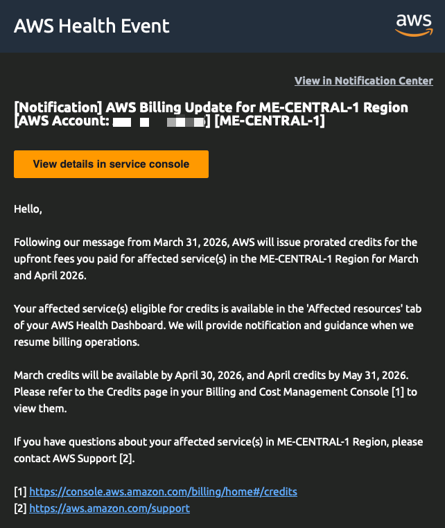[Notification] AWS Billing Update for ME-CENTRAL-1 Region [ME-CENTRAL-1]  View details in service console  Hello,  Following our message from March 31, 2026, AWS will issue prorated credits for the upfront fees you paid for affected service(s) in the ME-CENTRAL-1 Region for March and April 2026.  Your affected service(s) eligible for credits is available in the 'Affected resources' tab of your AWS Health Dashboard. We will provide notification and guidance when we resume billing operations.  March credits will be available by April 30, 2026, and April credits by May 31, 2026. Please refer to the Credits page in your Billing and Cost Management Console [1] to view them.  If you have questions about your affected service(s) in ME-CENTRAL-1 Region, please contact AWS Support [2].  [1] https://console.aws.amazon.com/billing/home#/credits [2] https://aws.amazon.com/support