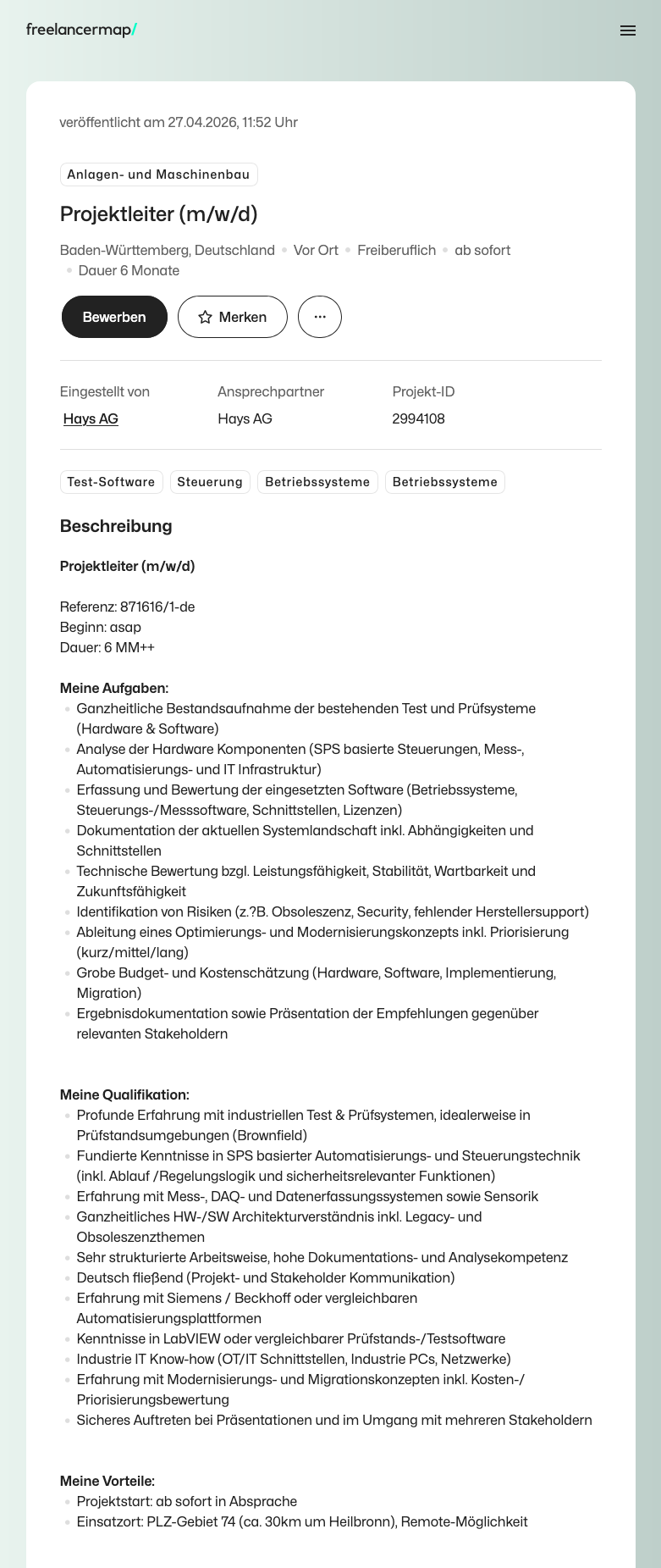 Projektleiter (m/w/d) Baden-Württemberg,  DeutschlandVor OrtFreiberuflichab sofortDauer 6 Monate  Eingestellt von Hays AG Ansprechpartner Hays AG Projekt-ID 2994108 Test-Software Steuerung Betriebssysteme Betriebssysteme Beschreibung  Projektleiter (m/w/d)  Referenz: 871616/1-de Beginn: asap Dauer: 6 MM++  Meine Aufgaben:      Ganzheitliche Bestandsaufnahme der bestehenden Test und Prüfsysteme (Hardware & Software)     Analyse der Hardware Komponenten (SPS basierte Steuerungen, Mess-, Automatisierungs- und IT Infrastruktur)     Erfassung und Bewertung der eingesetzten Software (Betriebssysteme, Steuerungs-/Messsoftware, Schnittstellen, Lizenzen)     Dokumentation der aktuellen Systemlandschaft inkl. Abhängigkeiten und Schnittstellen     Technische Bewertung bzgl. Leistungsfähigkeit, Stabilität, Wartbarkeit und Zukunftsfähigkeit     Identifikation von Risiken (z.?B. Obsoleszenz, Security, fehlender Herstellersupport)     Ableitung eines Optimierungs- und Modernisierungskonzepts inkl. Priorisierung (kurz/mittel/lang)     Grobe Budget- und Kostenschätzung (Hardware, Software, Implementierung, Migration)     Ergebnisdokumentation sowie Präsentation der Empfehlungen gegenüber relevanten Stakeholdern    Meine Qualifikation:      Profunde Erfahrung mit industriellen Test & Prüfsystemen, idealerweise in Prüfstandsumgebungen (Brownfield)     Fundierte Kenntnisse in SPS basierter Automatisierungs- und Steuerungstechnik (inkl. Ablauf /Regelungslogik und sicherheitsrelevanter Funktionen)     Erfahrung mit Mess-, DAQ- und Datenerfassungssystemen sowie Sensorik     Ganzheitliches HW-/SW Architekturverständnis inkl. Legacy- und Obsoleszenzthemen     Sehr strukturierte Arbeitsweise, hohe Dokumentations- und Analysekompetenz     Deutsch fließend (Projekt- und Stakeholder Kommunikation)     Erfahrung mit Siemens / Beckhoff oder vergleichbaren Automatisierungsplattformen     Kenntnisse in LabVIEW oder vergleichbarer Prüfstands-/Testsoftware     Industrie IT Know-how (OT/IT Schnittstellen, Industrie PCs, Netzwerke)     Erfahrung mit Modernisierungs- und Migrationskonzepten inkl. Kosten-/Priorisierungsbewertung     Sicheres Auftreten bei Präsentationen und im Umgang mit mehreren Stakeholdern    Meine Vorteile:      Projektstart: ab sofort in Absprache      Einsatzort: PLZ-Gebiet 74 (ca. 30km um Heilbronn), Remote-Möglichkeit