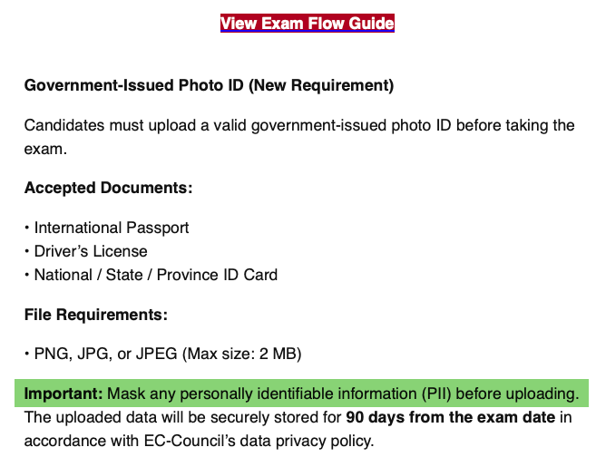 View Exam Flow GuideView Exam Flow GuideGovernment-Issued Photo ID (New Requirement)Candidates must upload a valid government-issued photo ID before taking the exam.Accepted Documents:• International Passport• Driver’s License• National / State / Province ID CardFile Requirements:• PNG, JPG, or JPEG (Max size: 2 MB)Important: Mask any personally identifiable information (PII) before uploading. The uploaded data will be securely stored for 90 days from the exam date in accordance with EC-Council’s data privacy policy.
