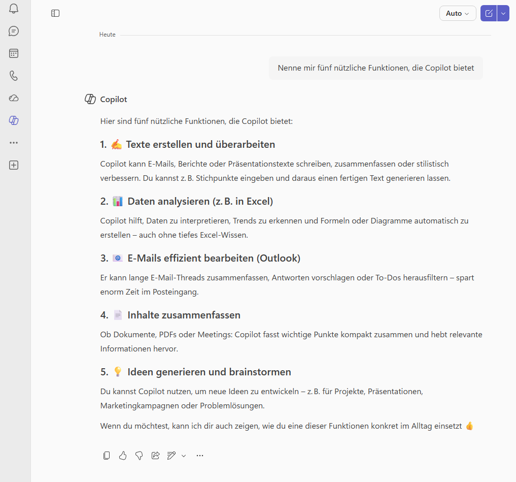 Nenne mir fünf nützliche Funktionen, die Copilot bietet Copilot said: Copilot Hier sind fünf nützliche Funktionen, die Copilot bietet: 1. ✍️ Texte erstellen und überarbeiten Copilot kann E‑Mails, Berichte oder Präsentationstexte schreiben, zusammenfassen oder stilistisch verbessern. Du kannst z. B. Stichpunkte eingeben und daraus einen fertigen Text generieren lassen. 2. 📊 Daten analysieren (z. B. in Excel) Copilot hilft, Daten zu interpretieren, Trends zu erkennen und Formeln oder Diagramme automatisch zu erstellen – auch ohne tiefes Excel‑Wissen. 3. 📧 E‑Mails effizient bearbeiten (Outlook) Er kann lange E‑Mail‑Threads zusammenfassen, Antworten vorschlagen oder To‑Dos herausfiltern – spart enorm Zeit im Posteingang. 4. 📄 Inhalte zusammenfassen Ob Dokumente, PDFs oder Meetings: Copilot fasst wichtige Punkte kompakt zusammen und hebt relevante Informationen hervor. 5. 💡 Ideen generieren und brainstormen Du kannst Copilot nutzen, um neue Ideen zu entwickeln – z. B. für Projekte, Präsentationen, Marketingkampagnen oder Problemlösungen. Wenn du möchtest, kann ich dir auch zeigen, wie du eine dieser Funktionen konkret im Alltag einsetzt 👍