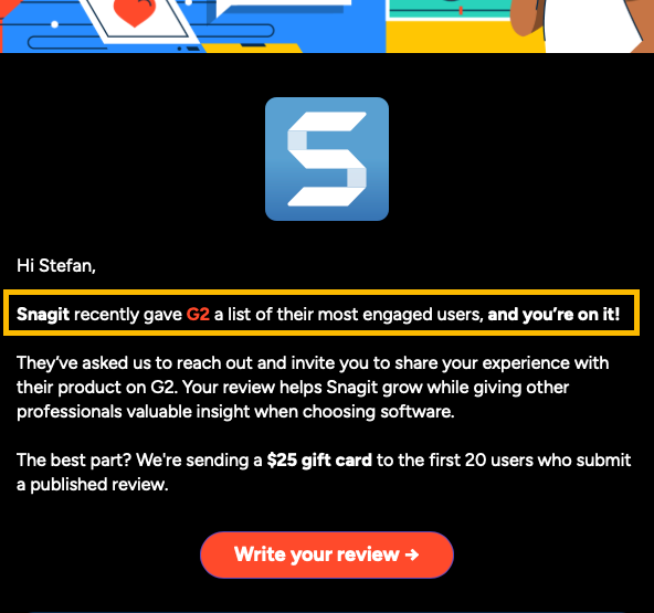 Hi Stefan,  Snagit recently gave G2 a list of their most engaged users, and you’re on it!  They’ve asked us to reach out and invite you to share your experience with their product on G2. Your review helps Snagit grow while giving other professionals valuable insight when choosing software.   The best part? We're sending a $25 gift card to the first 20 users who submit a published review. 