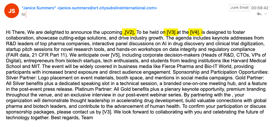 Hi There, We are delighted to announce the upcoming ,[V2], To be held on [V3] at the [V4]. is designed to foster collaboration, showcase cutting-edge solutions, and drive industry growth. The agenda includes keynote addresses from R&D leaders of top pharma companies, interactive panel discussions on AI in drug discovery and clinical trial digitization, startup pitch sessions for novel research tools, and hands-on workshops on data integrity and regulatory compliance (FAIR data, 21 CFR Part 11). We anticipate over [V5], including corporate decision-makers (Heads of R&D, CTOs, VPs of Digital), entrepreneurs from biotech startups, tech enthusiasts, and students from leading institutions like Harvard Medical School and MIT. The event will be widely covered in business media like Fierce Pharma and Bio-IT World, providing participants with increased brand exposure and direct audience engagement. Sponsorship and Participation Opportunities: Silver Partner: Logo placement on event materials, booth space, and mentions in social media campaigns. Gold Partner: All Silver benefits plus a dedicated speaking slot in a technical session, a branded one-on-one meeting hub, and a feature in the post-event press release. Platinum Partner: All Gold benefits plus a plenary keynote opportunity, premium branding throughout the venue, and an exclusive interview in our post-event webinar series. By partnering with the , your organization will demonstrate thought leadership in accelerating drug development, build valuable connections with global pharma and biotech leaders, and contribute to the advancement of human health. To confirm your participation or discuss sponsorship packages, please contact us by [V3]. We look forward to collaborating with you and celebrating the future of technology together. Best regards, Team